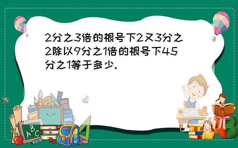 2分之3倍的根号下2又3分之2除以9分之1倍的根号下45分之1等于多少.