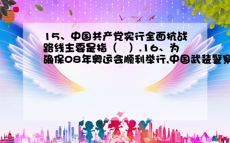 15、中国共产党实行全面抗战路线主要是指（　）.16、为确保08年奥运会顺利举行,中国武装警察部队的（ ）承担了此次盛会的安保工作.17、《国防教育法》规定我国国防教育的方针是（ ）.18