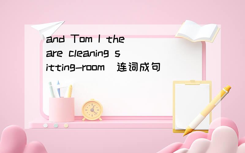 and Tom I the are cleaning sitting-room(连词成句）