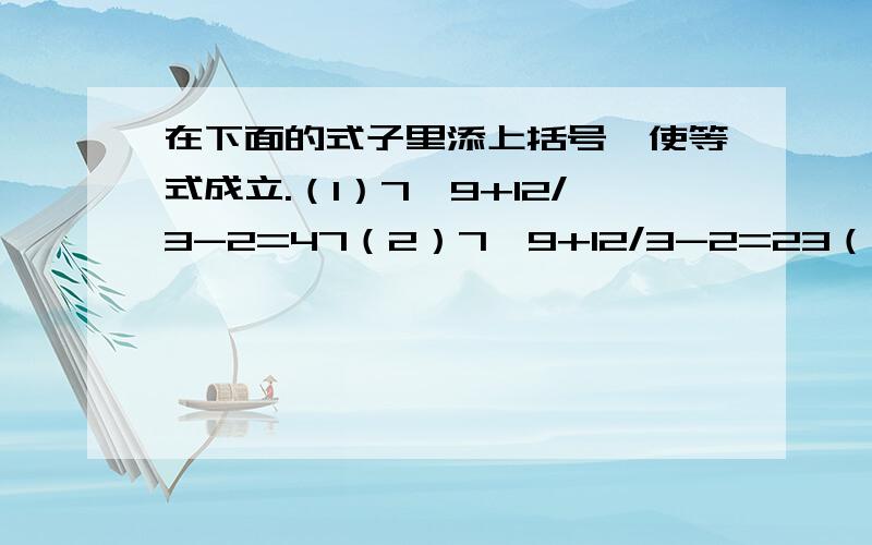 在下面的式子里添上括号,使等式成立.（1）7*9+12/3-2=47（2）7*9+12/3-2=23（3）7*9+12/3-2=75如：7*9+12/3-2=35——7*[（9+12）/3-2]=35