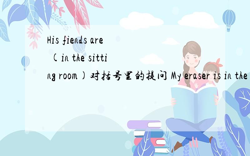 His fiends are (in the sitting room)对括号里的提问 My eraser is in the pencil case 改为同义句