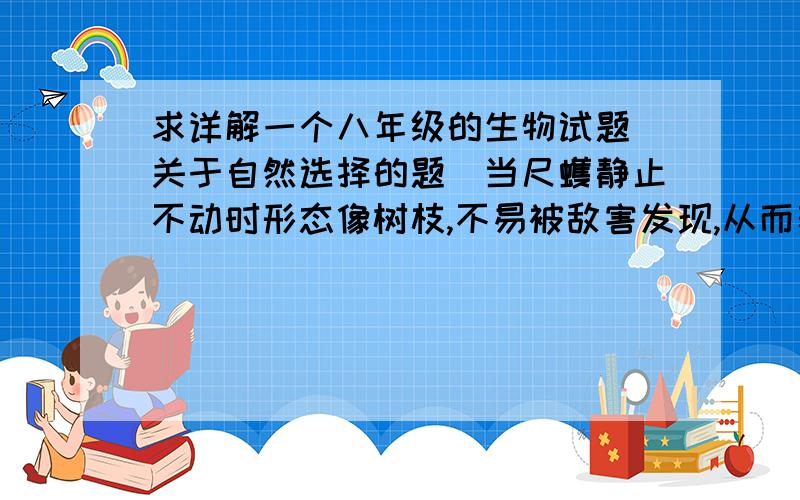 求详解一个八年级的生物试题（关于自然选择的题）当尺蠖静止不动时形态像树枝,不易被敌害发现,从而获得逃生机会.按照达尔文的进化观点,形成这种现象的原因是（）.A 遗传--变异--进化