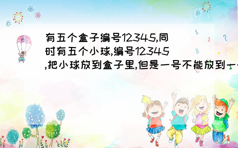 有五个盒子编号12345,同时有五个小球,编号12345,把小球放到盒子里,但是一号不能放到一号盒子,以此类推请问有多少种放法