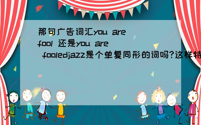 那句广告词汇you are fool 还是you are fooledjazz是个单复同形的词吗?这样特殊的词汇还有哪些,美国发音和英国发音区别很大的单词有哪些,越多越好,选为答案我加50分,谢谢!