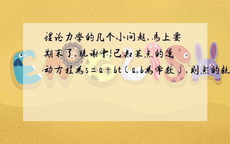 理论力学的几个小问题,马上要期末了,跪谢中!已知某点的运动方程为s=a+bt(a,b为常数）,则点的轨迹为（）A.直线  B.曲线  C不能确定点在地球表面沿经线圈做匀速运动,已知点的速度大小为V,地