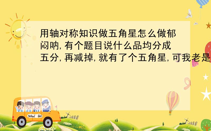 用轴对称知识做五角星怎么做郁闷呐,有个题目说什么品均分成五分,再减掉,就有了个五角星,可我老是不能分成相等的5分呜呜