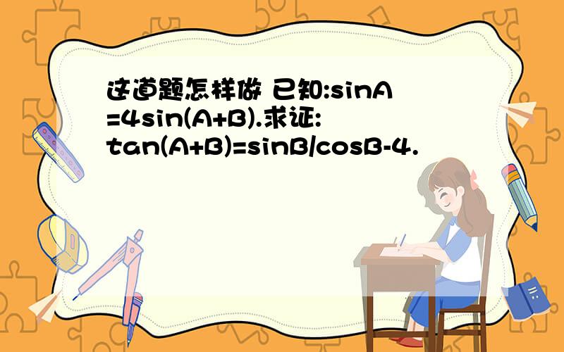 这道题怎样做 已知:sinA=4sin(A+B).求证:tan(A+B)=sinB/cosB-4.