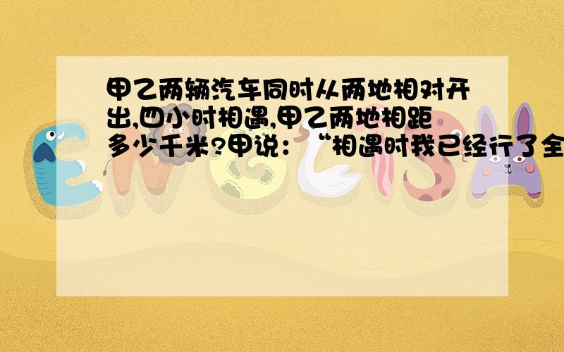 甲乙两辆汽车同时从两地相对开出,四小时相遇,甲乙两地相距多少千米?甲说：“相遇时我已经行了全程的十二分之七.”乙说：“我每小时行80千米。”