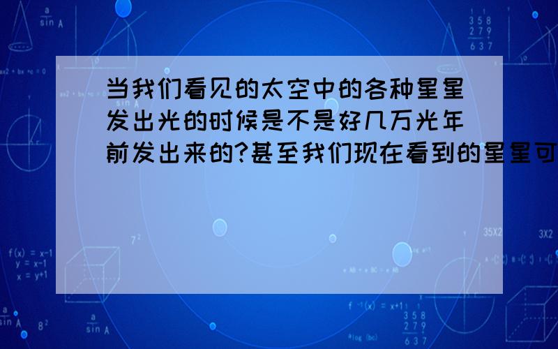 当我们看见的太空中的各种星星发出光的时候是不是好几万光年前发出来的?甚至我们现在看到的星星可能已经消失?就好像超新星爆炸产生的各种景象是很久很久以前发生的事!是不是像我说