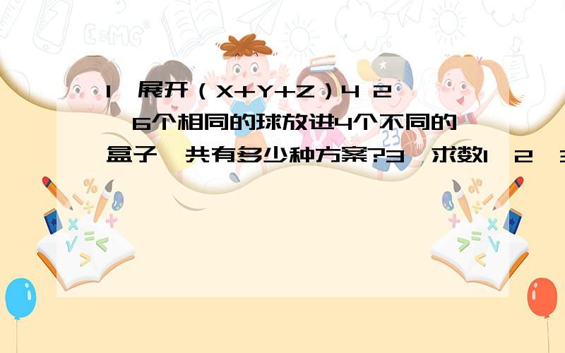 1、展开（X+Y+Z）4 2、6个相同的球放进4个不同的盒子,共有多少种方案?3、求数1、2、3…..9的全排列中偶数在原来位置而奇数不在原来位置上的数目.4、求（x1+5x2+2x3+6x4-x5）6的展开式中x1x22x33项