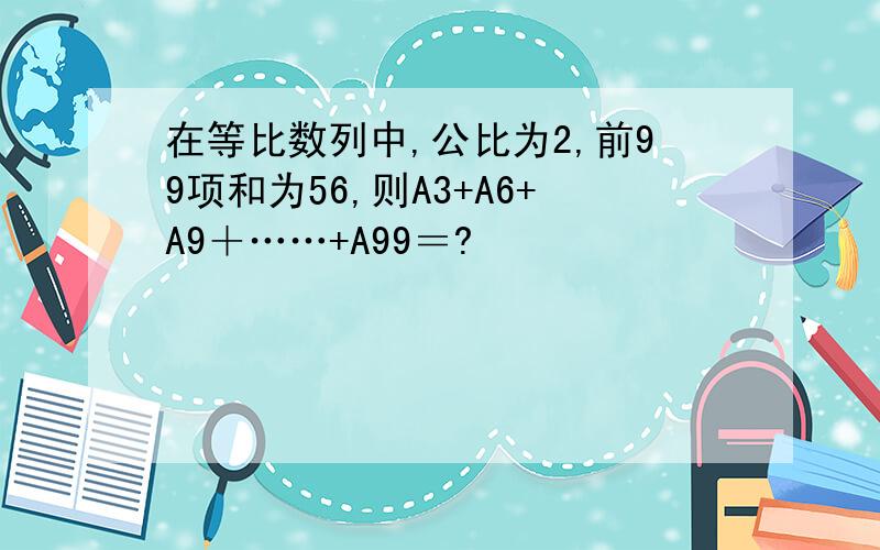 在等比数列中,公比为2,前99项和为56,则A3+A6+A9＋……+A99＝?