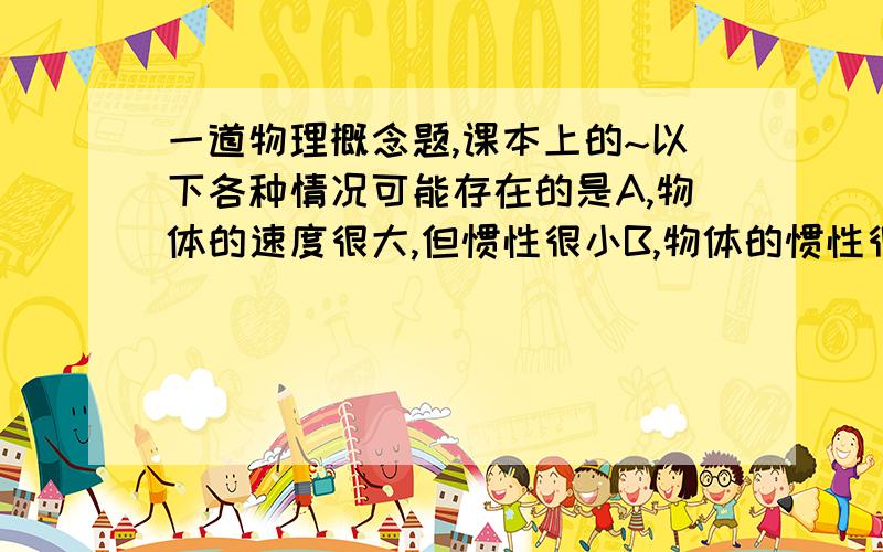 一道物理概念题,课本上的~以下各种情况可能存在的是A,物体的速度很大,但惯性很小B,物体的惯性很大,但质量很小C,物体的体积很大,但惯性很小D,物体所受的合外力很大,但惯性很小请给出错