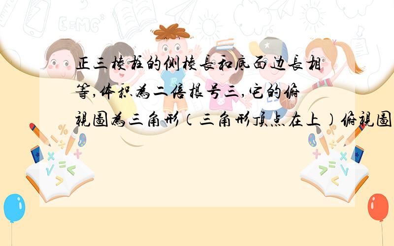 正三棱柱的侧棱长和底面边长相等,体积为二倍根号三,它的俯视图为三角形（三角形顶点在上）俯视图是一个矩形,则矩形表面积为（2倍根号3） 括号内为问题 ,