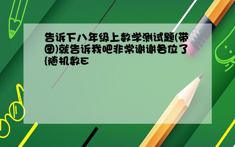 告诉下八年级上数学测试题(带图)就告诉我吧非常谢谢各位了{随机数E