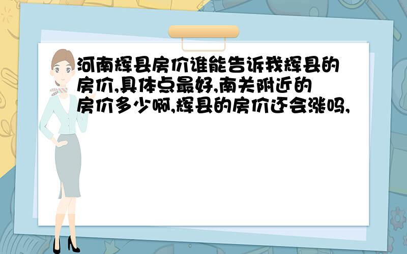 河南辉县房价谁能告诉我辉县的房价,具体点最好,南关附近的房价多少啊,辉县的房价还会涨吗,