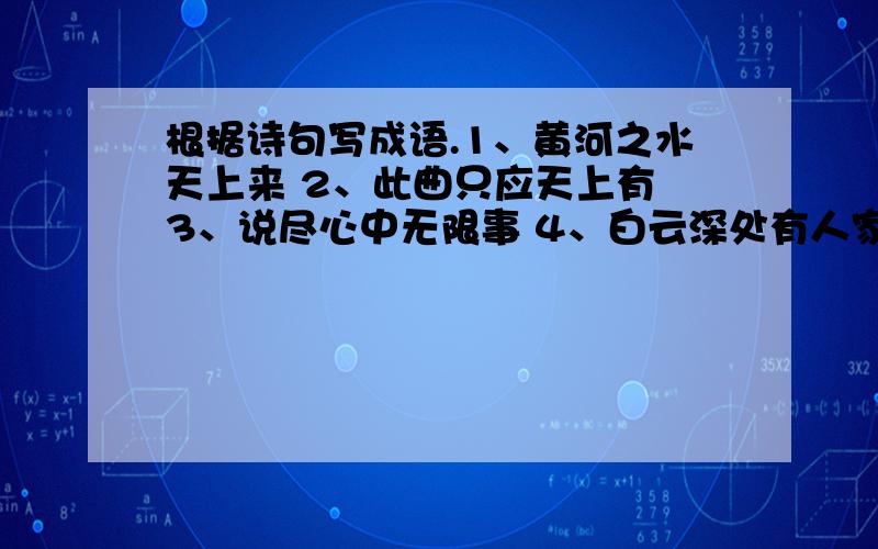 根据诗句写成语.1、黄河之水天上来 2、此曲只应天上有 3、说尽心中无限事 4、白云深处有人家