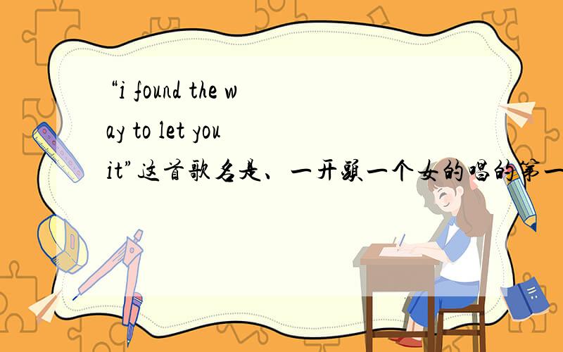 “i found the way to let you it”这首歌名是、一开头一个女的唱的第一句