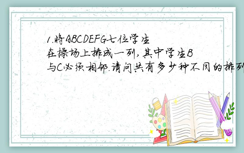 1.将ABCDEFG七位学生在操场上排成一列,其中学生B与C必须相邻.请问共有多少种不同的排列方法?2.圆周上有9个点,把他们两两相连,若任意的三条线都不交于一点,那么图中顶点全在圆内的三角形