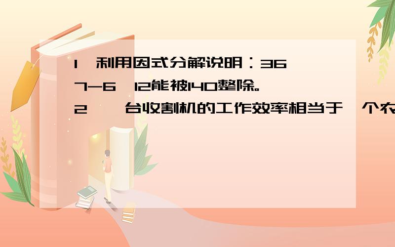 1、利用因式分解说明：36^7-6^12能被140整除。2、一台收割机的工作效率相当于一个农民工作效率的150倍，用这台机器收割10公顷小麦比100个农民人工收割10公顷小麦少用时1小时，这台收割机每