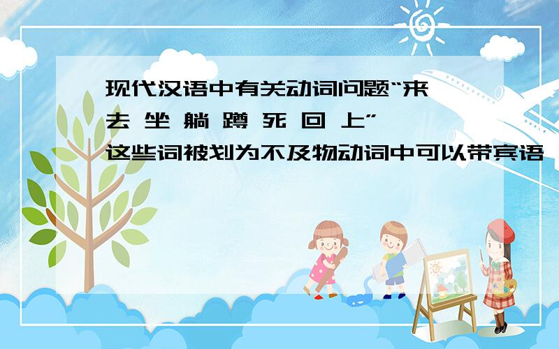 现代汉语中有关动词问题“来 去 坐 躺 蹲 死 回 上”这些词被划为不及物动词中可以带宾语,但是只能带施事宾语的一类.那么“来北京” “坐地上” “回家” “上菜场”这些如何解释?解释