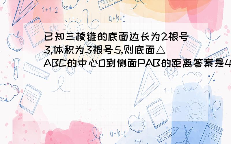 已知三棱锥的底面边长为2根号3,体积为3根号5,则底面△ABC的中心O到侧面PAB的距离答案是4分之根号15,