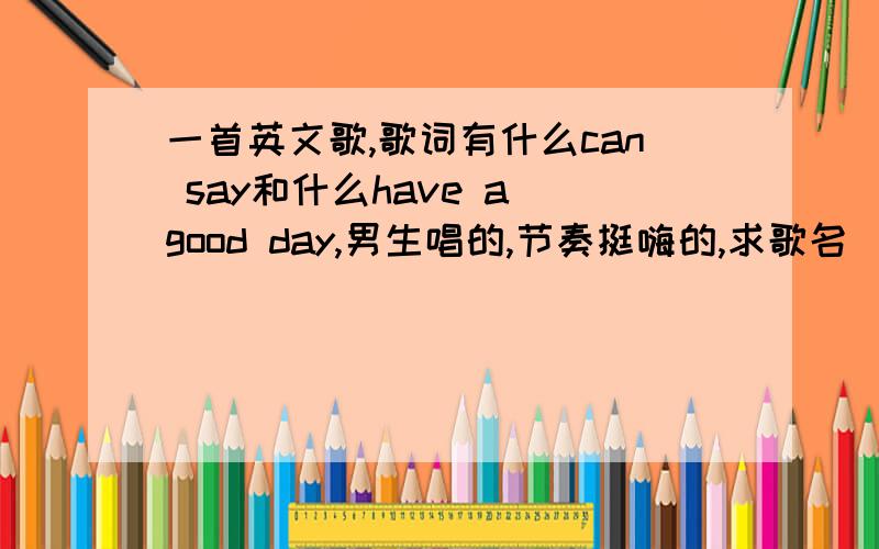 一首英文歌,歌词有什么can say和什么have a good day,男生唱的,节奏挺嗨的,求歌名