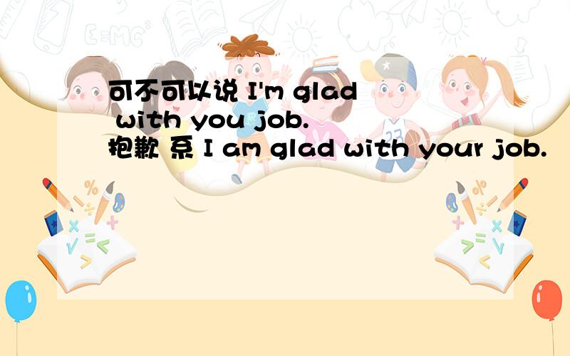 可不可以说 I'm glad with you job.抱歉 系 I am glad with your job.