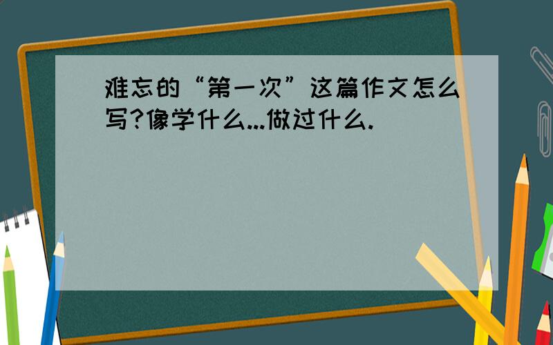 难忘的“第一次”这篇作文怎么写?像学什么...做过什么.