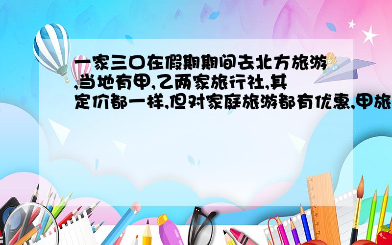 一家三口在假期期间去北方旅游,当地有甲,乙两家旅行社,其定价都一样,但对家庭旅游都有优惠,甲旅行社表示大人不打折.小孩打六折,乙旅行社表示一家三口全部打八折,经核算,乙旅行社便宜2