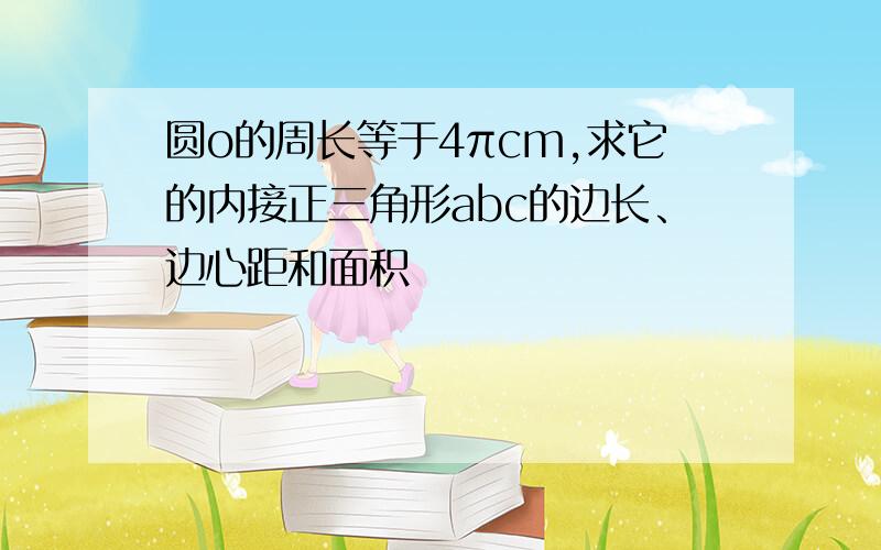 圆o的周长等于4πcm,求它的内接正三角形abc的边长、边心距和面积