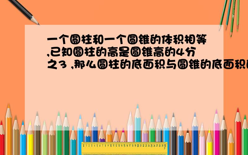 一个圆柱和一个圆锥的体积相等,已知圆柱的高是圆锥高的4分之3 ,那么圆柱的底面积与圆锥的底面积的比是（ ）.