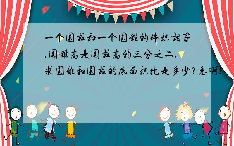 一个圆柱和一个圆锥的体积相等,圆锥高是圆柱高的三分之二,求圆锥和圆柱的底面积比是多少?急啊!