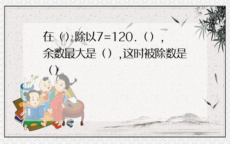 在（）除以7=120.（）,余数最大是（）,这时被除数是（）