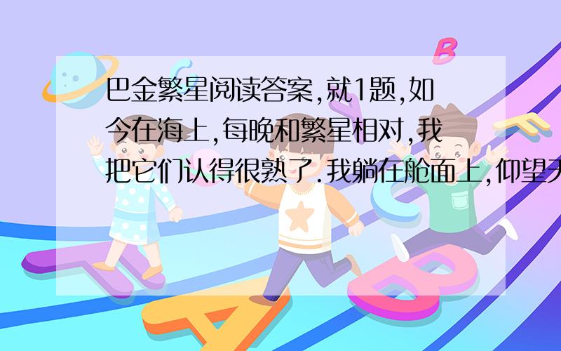 巴金繁星阅读答案,就1题,如今在海上,每晚和繁星相对,我把它们认得很熟了.我躺在舱面上,仰望天空.深蓝色的天空里悬着无数半明半昧的星.船在动,星也在动,它们是这样低,真是摇摇欲坠呢!渐