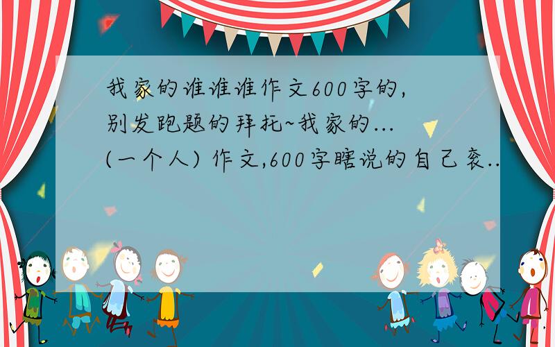 我家的谁谁谁作文600字的,别发跑题的拜托~我家的...(一个人) 作文,600字瞎说的自己衮..