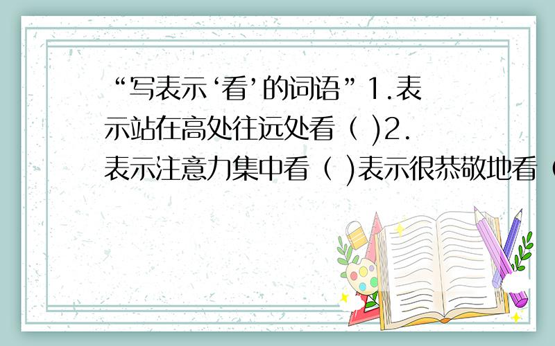 “写表示‘看’的词语”1.表示站在高处往远处看（ )2.表示注意力集中看（ )表示很恭敬地看（ ） 表示不尊重地看（ ） 表示不经意冷淡地看（ ）