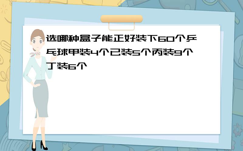 选哪种盒子能正好装下60个乒乓球甲装4个已装5个丙装9个丁装6个