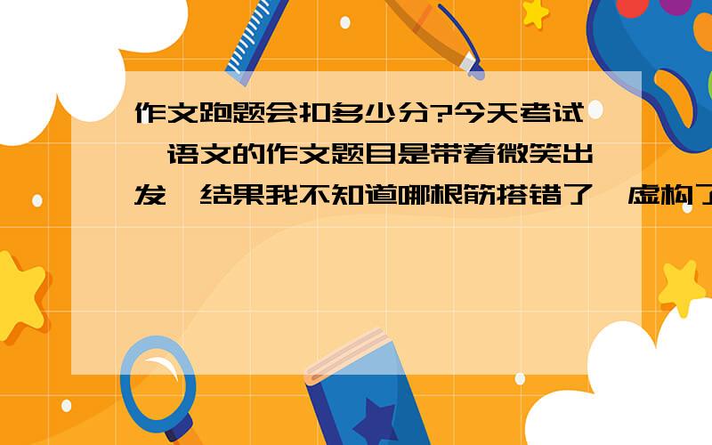 作文跑题会扣多少分?今天考试,语文的作文题目是带着微笑出发,结果我不知道哪根筋搭错了,虚构了个自闭的妹妹没朋友,于是找了片枯叶做朋友的故事.最后写到她释然地哭了,也就是没写到微