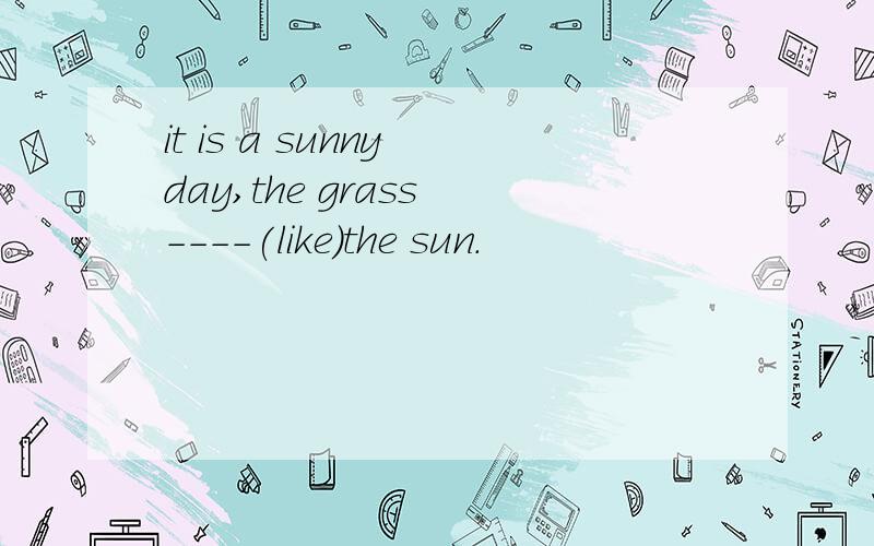 it is a sunny day,the grass ----(like)the sun.