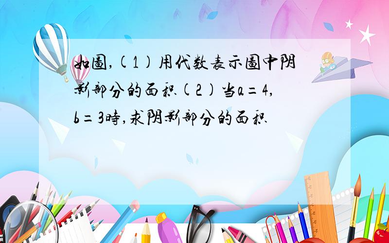 如图,(1)用代数表示图中阴影部分的面积(2)当a=4,b=3时,求阴影部分的面积