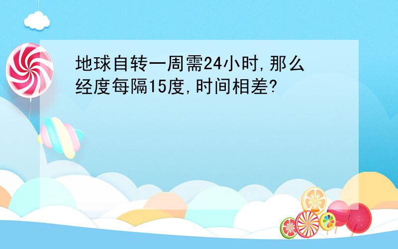 地球自转一周需24小时,那么经度每隔15度,时间相差?