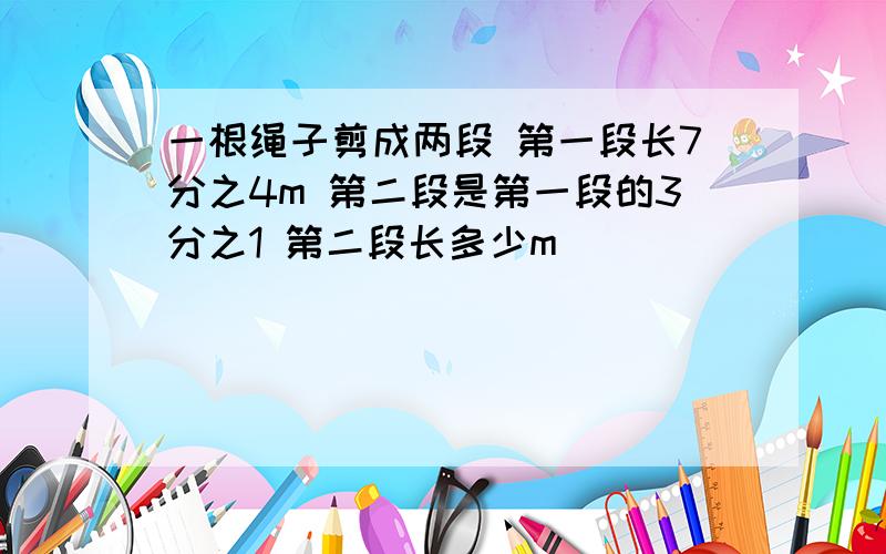 一根绳子剪成两段 第一段长7分之4m 第二段是第一段的3分之1 第二段长多少m