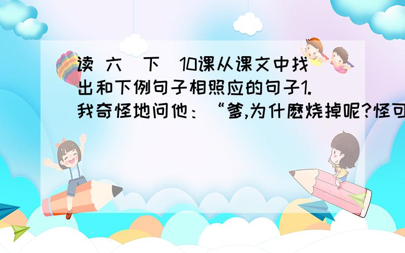 读 六（下）10课从课文中找出和下例句子相照应的句子1.我奇怪地问他：“爹,为什麽烧掉呢?怪可惜的.”2.工友阎振三一早上街买东西,直到夜里还不见回来.3.我低声对母亲说：“妈,昨天是4月