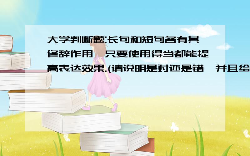 大学判断题:长句和短句各有其修辞作用,只要使用得当都能提高表达效果.(请说明是对还是错,并且给出理由.因为书没有发,所以只有求大家解题了)长句和短句各有其修辞作用,只要使用得当都