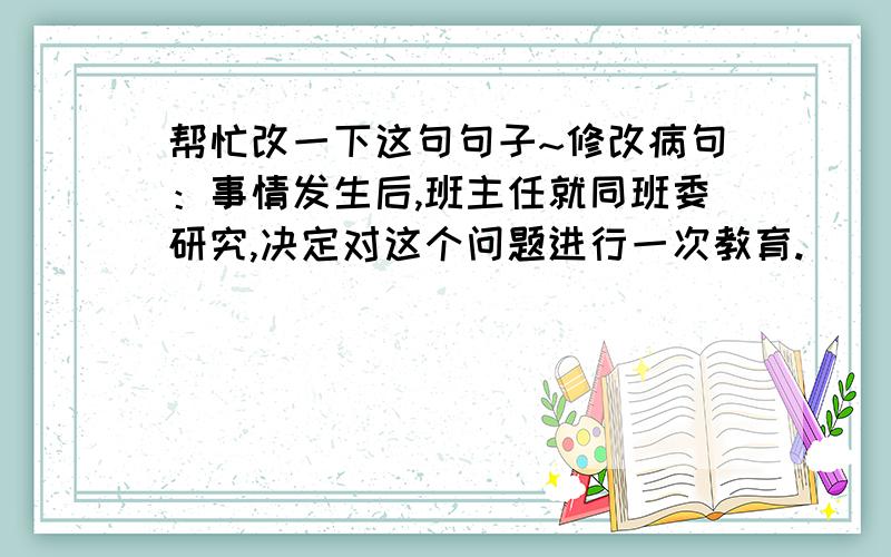 帮忙改一下这句句子~修改病句：事情发生后,班主任就同班委研究,决定对这个问题进行一次教育.