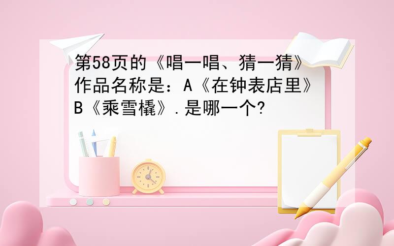 第58页的《唱一唱、猜一猜》作品名称是：A《在钟表店里》B《乘雪橇》.是哪一个?