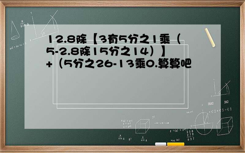 12.8除【3有5分之1乘（5-2.8除15分之14）】+（5分之26-13乘0.算算吧