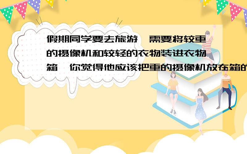 假期同学要去旅游,需要将较重的摄像机和较轻的衣物装进衣物箱,你觉得他应该把重的摄像机放在箱的上面还是下面?理由：