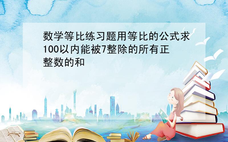 数学等比练习题用等比的公式求100以内能被7整除的所有正整数的和