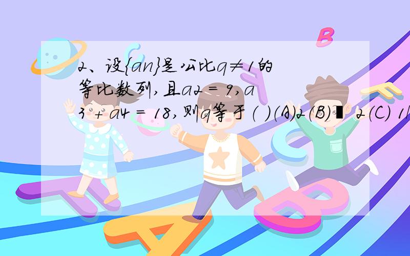 2、设{an}是公比q≠1的等比数列,且a2 = 9,a3 + a4 = 18,则q等于（ ）（A）2（B）– 2（C） 1/2（d） -1/2